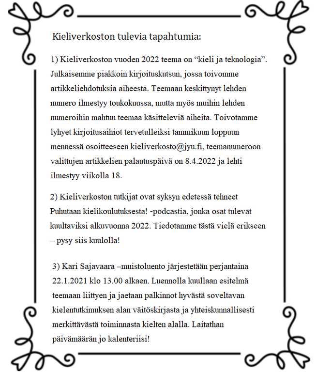 Kieliverkoston tulevia tapahtumia:    1) Kieliverkoston vuoden 2022 teema on “kieli  ja teknologia”. Julkaisemme piakkoin kirjoituskutsun, jossa toivomme artikkeliehdotuksia aiheesta. Teemaan keskittynyt lehden numero ilmestyy toukokuussa, mutta myös muihin lehden numeroihin mahtuu teemaa käsitteleviä aiheita. Toivotamme lyhyet kirjoitusaihiot tervetulleiksi tammikuun loppuun mennessä   osoitteeseen kieliverkosto@jyu.fi, teemanumeroon valittujen artikkelien palautuspäivä on 8.4.2022 ja lehti ilmestyy viikolla 18.  2) Kieliverkoston tutkijat ovat syksyn edetessä tehneet Puhutaan kielikoulutuksesta! -podcastia, jonka osat tulevat kuultaviksi alkuvuonna 2022. Tiedotamme tästä vielä erikseen – pysy siis kuulolla!  3) Kari Sajavaara –muistoluento   järjestetään perjantaina 22.1.2021 klo 13.00 alkaen. Luennolla kuullaan esitelmä teemaan liittyen ja jaetaan palkinnot hyvästä soveltavan kielentutkimuksen alan väitöskirjasta ja yhteiskunnallisesti merkittävästä toiminnasta kielten alalla. Laitathan päivämäärän jo kalenteriisi!